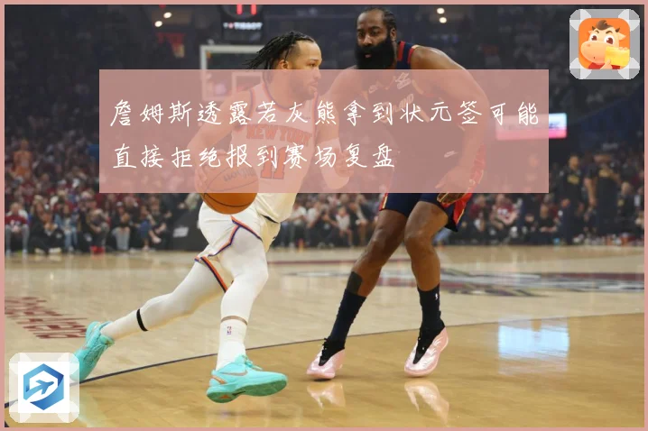 詹姆斯透露若灰熊拿到状元签可能直接拒绝报到赛场复盘
