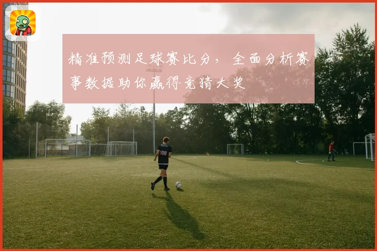 精准预测足球赛比分，全面分析赛事数据助你赢得竞猜大奖
