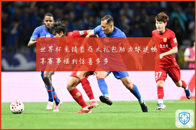 世界杯竞猜首存大礼包助力球迷畅享赛事福利惊喜多多