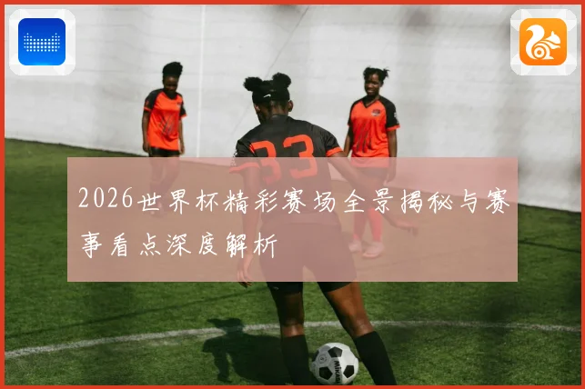 2026世界杯精彩赛场全景揭秘与赛事看点深度解析