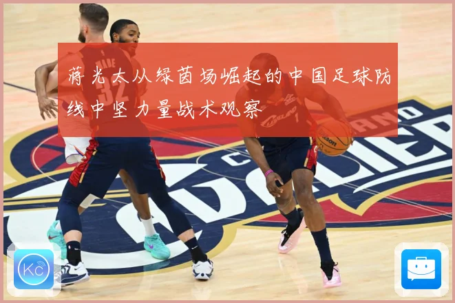 蒋光太从绿茵场崛起的中国足球防线中坚力量战术观察