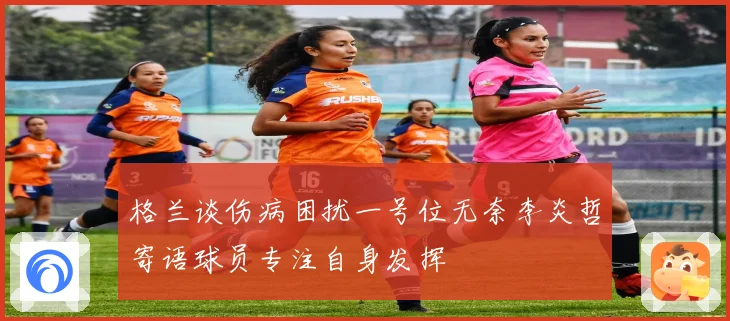 格兰谈伤病困扰一号位无奈李炎哲寄语球员专注自身发挥
