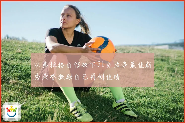 以弗拉格自信砍下51分力争最佳新秀荣誉激励自己再创佳绩