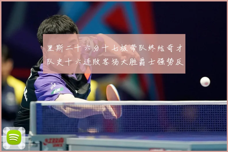 里斯二十六分十七板带队终结奇才队史十六连败客场大胜爵士强势反专题观察