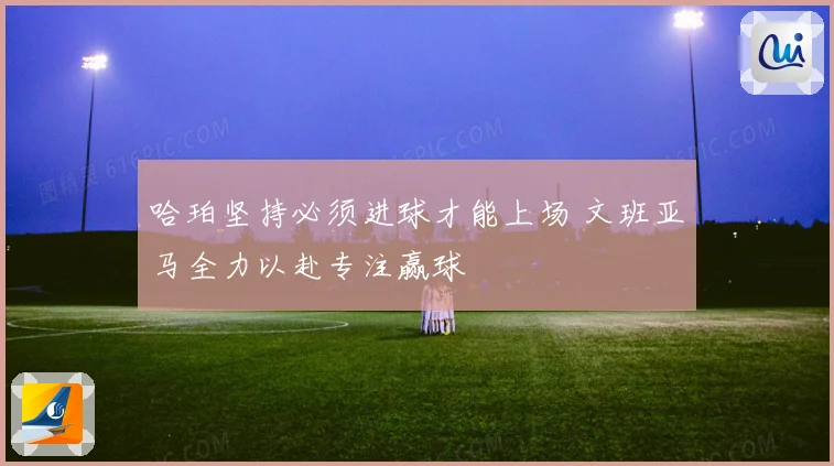哈珀坚持必须进球才能上场 文班亚马全力以赴专注赢球